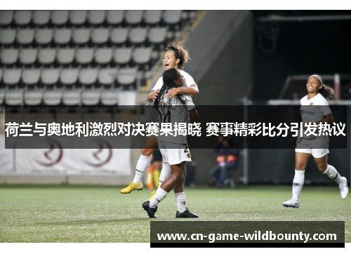 荷兰与奥地利激烈对决赛果揭晓 赛事精彩比分引发热议