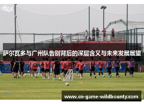 萨尔瓦多与广州队告别背后的深层含义与未来发展展望 萨尔瓦多与广州队告别背后的深层含义与未来发展展望
