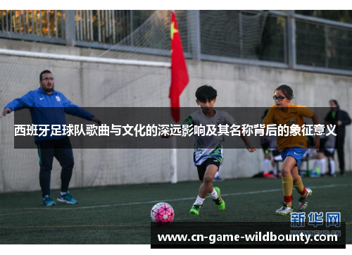 西班牙足球队歌曲与文化的深远影响及其名称背后的象征意义