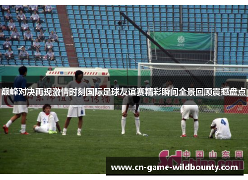 巅峰对决再现激情时刻国际足球友谊赛精彩瞬间全景回顾震撼盘点