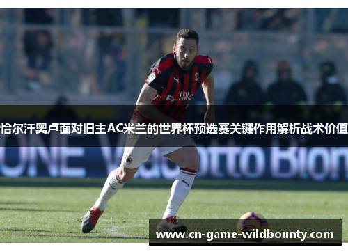 恰尔汗奥卢面对旧主AC米兰的世界杯预选赛关键作用解析战术价值 恰尔汗奥卢面对旧主AC米兰的世界杯预选赛关键作用解析战术价值