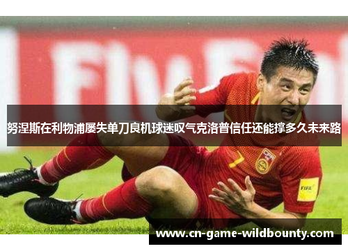 努涅斯在利物浦屡失单刀良机球迷叹气克洛普信任还能撑多久未来路