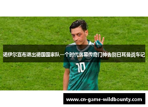 诺伊尔宣布退出德国国家队一个时代落幕传奇门神告别日耳曼战车记