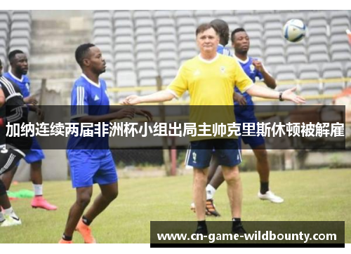 加纳连续两届非洲杯小组出局主帅克里斯休顿被解雇