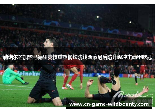 勒诺尔芒加盟马德里竞技重塑钢铁防线西蒙尼后防升级冲击西甲欧冠 勒诺尔芒加盟马德里竞技重塑钢铁防线西蒙尼后防升级冲击西甲欧冠