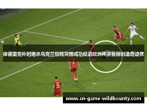 穆德里克补时绝杀乌克兰惊险突围成功挺进欧洲杯决赛圈创造奇迹夜