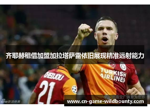 齐耶赫租借加盟加拉塔萨雷依旧展现精准远射能力 齐耶赫租借加盟加拉塔萨雷依旧展现精准远射能力