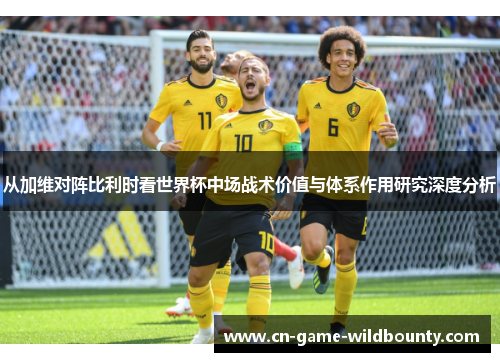 从加维对阵比利时看世界杯中场战术价值与体系作用研究深度分析