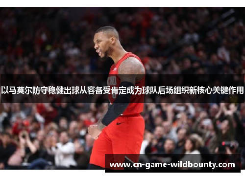 以马莫尔防守稳健出球从容备受肯定成为球队后场组织新核心关键作用