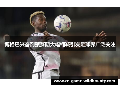 博格巴兴奋剂禁赛期大幅缩减引发足球界广泛关注 博格巴兴奋剂禁赛期大幅缩减引发足球界广泛关注