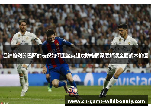 吕迪格对阵巴萨的表现如何重塑英超攻防格局深度解读全面战术价值 吕迪格对阵巴萨的表现如何重塑英超攻防格局深度解读全面战术价值